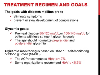 TREATMENT REGIMEN AND GOALS
The goals with diabetes mellitus are to
• eliminate symptoms
• prevent or slow development of complications
Glycemic goals:
 Premeal glucose 80-120 mg/dL,or 100-140 mg/dL for
patients with less stringent glycemic goals
 Therapy should normalize preprandial and
postprandial glycemia
Glycemic monitoring is based on HbA1c + self-monitoring
of blood glucose (SMBG).
 The ACP recommends HbA1c < 7%
 Some organizations recommend HbA1c <6.5%
 