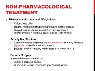 NON-PHARMACOLOGICAL
TREATMENT
• Dietary Modifications and Weight loss
• Caloric restriction
• Modest restriction of saturated fats and simple sugars
• Weight loss has been associated with significant
improvements in cardiovascular disease risk factors
Activity Modifications
• Aerobic exercise improves insulin sensitivity and may improve
glycemia markedly in some patients.
• physical activity +dietary modificaions  lower HbA1c
Bariatric Surgery
In morbidly obese patients to:
• improve diabetes control
• in some situations, normalize glucose tolerance.
 