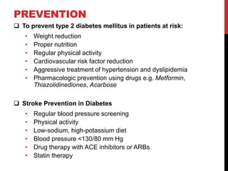 PREVENTION
 To prevent type 2 diabetes mellitus in patients at risk:
• Weight reduction
• Proper nutrition
• Regular physical activity
• Cardiovascular risk factor reduction
• Aggressive treatment of hypertension and dyslipidemia
• Pharmacologic prevention using drugs e.g. Metformin,
Thiazolidinediones, Acarbose
 Stroke Prevention in Diabetes
• Regular blood pressure screening
• Physical activity
• Low-sodium, high-potassium diet
• Blood pressure <130/80 mm Hg
• Drug therapy with ACE inhibitors or ARBs
• Statin therapy
 