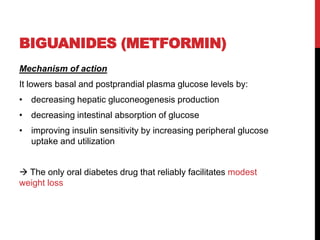 BIGUANIDES (METFORMIN)
Mechanism of action
It lowers basal and postprandial plasma glucose levels by:
• decreasing hepatic gluconeogenesis production
• decreasing intestinal absorption of glucose
• improving insulin sensitivity by increasing peripheral glucose
uptake and utilization
 The only oral diabetes drug that reliably facilitates modest
weight loss
 