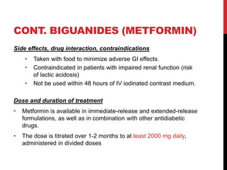 CONT. BIGUANIDES (METFORMIN)
Side effects, drug interaction, contraindications
• Taken with food to minimize adverse GI effects.
• Contraindicated in patients with impaired renal function (risk
of lactic acidosis)
• Not be used within 48 hours of IV iodinated contrast medium.
Dose and duration of treatment
• Metformin is available in immediate-release and extended-release
formulations, as well as in combination with other antidiabetic
drugs.
• The dose is titrated over 1-2 months to at least 2000 mg daily,
administered in divided doses
 