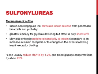 SULFONYLUREAS
Mechanism of action
• Insulin secretagogues that stimulate insulin release from pancreatic
beta cells and probably
• greatest efficacy for glycemic lowering but effect is only short-term
• May also enhance peripheral sensitivity to insulin secondary to an
increase in insulin receptors or to changes in the events following
insulin-receptor binding.
can usually reduce HbA1c by 1-2% and blood glucose concentrations
by about 20%.
 