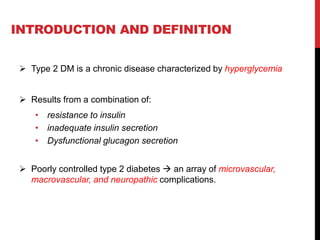 INTRODUCTION AND DEFINITION
 Type 2 DM is a chronic disease characterized by hyperglycemia
 Results from a combination of:
• resistance to insulin
• inadequate insulin secretion
• Dysfunctional glucagon secretion
 Poorly controlled type 2 diabetes  an array of microvascular,
macrovascular, and neuropathic complications.
 