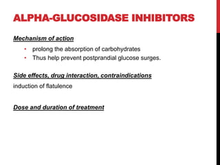 ALPHA-GLUCOSIDASE INHIBITORS
Mechanism of action
• prolong the absorption of carbohydrates
• Thus help prevent postprandial glucose surges.
Side effects, drug interaction, contraindications
induction of flatulence
Dose and duration of treatment
 