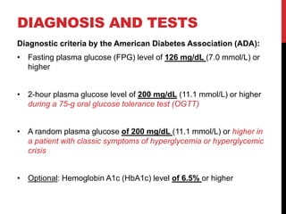 DIAGNOSIS AND TESTS
Diagnostic criteria by the American Diabetes Association (ADA):
• Fasting plasma glucose (FPG) level of 126 mg/dL (7.0 mmol/L) or
higher
• 2-hour plasma glucose level of 200 mg/dL (11.1 mmol/L) or higher
during a 75-g oral glucose tolerance test (OGTT)
• A random plasma glucose of 200 mg/dL (11.1 mmol/L) or higher in
a patient with classic symptoms of hyperglycemia or hyperglycemic
crisis
• Optional: Hemoglobin A1c (HbA1c) level of 6.5% or higher
 