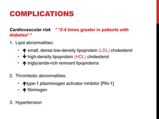 COMPLICATIONS
Cardiovascular risk * *2-4 times greater in patients with
diabetes* *
1. Lipid abnormalities:
•  small, dense low-density lipoprotein (LDL) cholesterol
•  high-density lipoprotein (HDL) cholesterol
•  triglyceride-rich remnant lipoproteins
2. Thrombotic abnormalities:
• type-1 plasminogen activator inhibitor [PAI-1]
•  fibrinogen
3. Hypertension
 