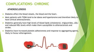 COMPLICATIONS- CHRONIC
 Diabetes affect the blood vessels, the blood and the heart.
 Most patients with T2DM tend to be obese and hypertensive and therefore likely to
have clinical atherosclerosis.
 Diabetics generally have high levels of blood lipids (cholesterol, triglycerides, LDL)
and reduced HDL levels which make them susceptible to atherosclerosis and
stroke.
 Diabetics have increased platelet adhesiveness and response to aggregating agents,
likely to favour atherogenesis.
ATHEROSCLEROSIS
 