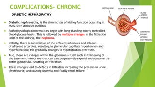 COMPLICATIONS- CHRONIC
 Diabetic nephropathy, is the chronic loss of kidney function occurring in
those with diabetes mellitus.
 Pathophysiologic abnormalities begin with long-standing poorly controlled
blood glucose levels. This is followed by multiple changes in the filtration
units of the kidneys, the nephrons.
 Initially, there is constriction of the efferent arterioles and dilation
of afferent arterioles, resulting in glomerular capillary hypertension and
hyperfiltration; this gradually changes to hypofiltration over time.
 Also, there are changes within the glomerulus itself such as thickening of
the basement membrane that can can progressively expand and consume the
entire glomerulus, shutting off filtration.
 These changes lead to defects in filtration increasing the proteins in urine
(Proteinuria) and causing uraemia and finally renal failure.
DIABETIC NEPHROPATHY
 