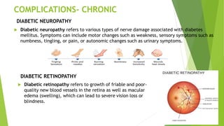 COMPLICATIONS- CHRONIC
 Diabetic neuropathy refers to various types of nerve damage associated with diabetes
mellitus. Symptoms can include motor changes such as weakness, sensory symptoms such as
numbness, tingling, or pain, or autonomic changes such as urinary symptoms.
DIABETIC NEUROPATHY
DIABETIC RETINOPATHY
 Diabetic retinopathy refers to growth of friable and poor-
quality new blood vessels in the retina as well as macular
edema (swelling), which can lead to severe vision loss or
blindness.
 