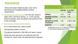 DIAGNOSIS
Timely and proper diagnosis plays a key role in
identifying and managing diabetes without
complications.
 Fasting plasma glucose level- For this test, blood is
taken after a period of fasting, i.e. in the morning
before breakfast, after the patient had sufficient time
to fast overnight.
 Oral Glucose Tolerance Test (OGTT)-
It is a confirmatory test. Steps include-
1. Fasting blood sample is drawn.
2. 75 g glucose dissolved in 250-300 ml of water is given.
3. Blood and urine specimens are collected every 30
minutes for 2 hours after the administration of glucose.
PLASMA GLUCOSE
LEVELS (mg/dl)
FASTING 2 Hr POST
LOAD
NORMAL <110 <140
IMPAIRED FASTING
GLUCOSE
110-125 <140
IMPAIRED GLUCOSE
TOLERANCE
<126 ≥140 & <200
DIABETES ≥ 126 ≥ 200
REFERENCE-Criteria for the diagnosis of diabetes
& intermediate hyperglycaemia, WHO
 