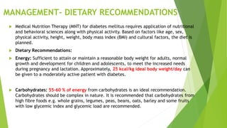 MANAGEMENT- DIETARY RECOMMENDATIONS
 Medical Nutrition Therapy (MNT) for diabetes mellitus requires application of nutritional
and behavioral sciences along with physical activity. Based on factors like age, sex,
physical activity, height, weight, body mass index (BMI) and cultural factors, the diet is
planned.
 Dietary Recommendations:
 Energy: Sufficient to attain or maintain a reasonable body weight for adults, normal
growth and development for children and adolescents, to meet the increased needs
during pregnancy and lactation. Approximately, 25 kcal/kg ideal body weight/day can
be given to a moderately active patient with diabetes.
 Carbohydrates: 55-60 % of energy from carbohydrates is an ideal recommendation.
Carbohydrates should be complex in nature. It is recommended that carbohydrates from
high fibre foods e.g. whole grains, legumes, peas, beans, oats, barley and some fruits
with low glycemic index and glycemic load are recommended.
 