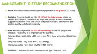 MANAGEMENT- DIETARY RECOMMENDATIONS
 Fibre: Fibre recommendation for general population is 40 g/day (2000 Kcals).
 Proteins: Proteins should provide 12-15 % of the total energy intake for
people with diabetes. Proteins from vegetable sources are recommended.
Supplementation of foods like cereal and pulse (4:1 ratio) can improve the
protein quality and also gives satiety.
 Fats: Fats should provide 20-30 % of total energy intake for people with
diabetes. Fat quality is as important as the quantity.
Saturated fatty acids (SFA) ≤10% energy and 7% in those with raised blood lipid
levels
Polyunsaturated fatty acids (PUFA) 10 % energy,
Monounsaturated Fatty Acids (MUFA) 10-15% energy
REFERENCE- ICMR Guidelines for management of Type 2 Diabetes, 2018
 