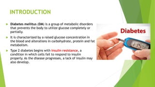 INTRODUCTION
 Diabetes mellitus (DM) is a group of metabolic disorders
that prevents the body to utilize glucose completely or
partially.
 It is characterized by a raised glucose concentration in
the blood and alterations in carbohydrate, protein and fat
metabolism.
 Type 2 diabetes begins with insulin resistance, a
condition in which cells fail to respond to insulin
properly. As the disease progresses, a lack of insulin may
also develop.
 