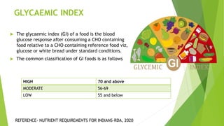 GLYCAEMIC INDEX
 The glycaemic index (GI) of a food is the blood
glucose response after consuming a CHO containing
food relative to a CHO containing reference food viz,
glucose or white bread under standard conditions.
 The common classification of GI foods is as follows
HIGH 70 and above
MODERATE 56-69
LOW 55 and below
REFERENCE- NUTRIENT REQUIREMENTS FOR INDIANS-RDA, 2020
 