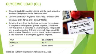 GLYCEMIC LOAD (GL)
 Glycemic load (GL) considers the GI and the total amount of
available CHO present in the food consumed.
 Glycemic load (GL)= (Glycemic index/100) * Available CHO
(Available CHO= TOTAL CHO- DIETARY FIBRE)
 Both the GI and GL of the food are important determinants
of the post-prandial plasma glucose response. A food with
very high GI but if consumed in lower amounts, will provide
only a small amount of CHO and hence will have a small GL
and vice versa. Therefore, portion size of the food consumed
is also important in eliciting the glycemic response.
HIGH 20 and above
MODERATE 10-19
LOW 10 and below
REFERENCE- NUTRIENT REQUIREMENTS FOR INDIANS-RDA, 2020
 