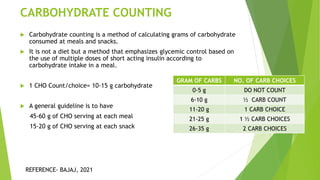 CARBOHYDRATE COUNTING
 Carbohydrate counting is a method of calculating grams of carbohydrate
consumed at meals and snacks.
 It is not a diet but a method that emphasizes glycemic control based on
the use of multiple doses of short acting insulin according to
carbohydrate intake in a meal.
 1 CHO Count/choice= 10-15 g carbohydrate
 A general guideline is to have
45-60 g of CHO serving at each meal
15-20 g of CHO serving at each snack
GRAM OF CARBS NO. OF CARB CHOICES
0-5 g DO NOT COUNT
6-10 g ½ CARB COUNT
11-20 g 1 CARB CHOICE
21-25 g 1 ½ CARB CHOICES
26-35 g 2 CARB CHOICES
REFERENCE- BAJAJ, 2021
 