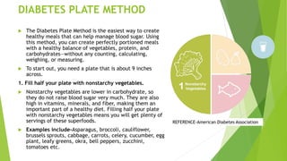 DIABETES PLATE METHOD
 The Diabetes Plate Method is the easiest way to create
healthy meals that can help manage blood sugar. Using
this method, you can create perfectly portioned meals
with a healthy balance of vegetables, protein, and
carbohydrates—without any counting, calculating,
weighing, or measuring.
 To start out, you need a plate that is about 9 inches
across.
1. Fill half your plate with nonstarchy vegetables.
 Nonstarchy vegetables are lower in carbohydrate, so
they do not raise blood sugar very much. They are also
high in vitamins, minerals, and fiber, making them an
important part of a healthy diet. Filling half your plate
with nonstarchy vegetables means you will get plenty of
servings of these superfoods.
 Examples include-Asparagus, broccoli, cauliflower,
brussels sprouts, cabbage, carrots, celery, cucumber, egg
plant, leafy greens, okra, bell peppers, zucchini,
tomatoes etc.
REFERENCE-American Diabetes Association
 