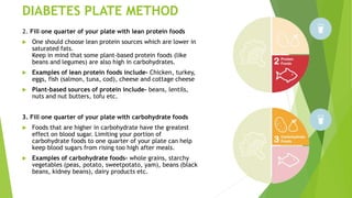 DIABETES PLATE METHOD
2. Fill one quarter of your plate with lean protein foods
 One should choose lean protein sources which are lower in
saturated fats.
Keep in mind that some plant-based protein foods (like
beans and legumes) are also high in carbohydrates.
 Examples of lean protein foods include- Chicken, turkey,
eggs, fish (salmon, tuna, cod), cheese and cottage cheese
 Plant-based sources of protein include- beans, lentils,
nuts and nut butters, tofu etc.
3. Fill one quarter of your plate with carbohydrate foods
 Foods that are higher in carbohydrate have the greatest
effect on blood sugar. Limiting your portion of
carbohydrate foods to one quarter of your plate can help
keep blood sugars from rising too high after meals.
 Examples of carbohydrate foods- whole grains, starchy
vegetables (peas, potato, sweetpotato, yam), beans (black
beans, kidney beans), dairy products etc.
 