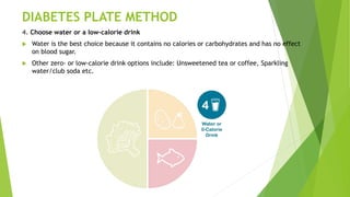 DIABETES PLATE METHOD
4. Choose water or a low-calorie drink
 Water is the best choice because it contains no calories or carbohydrates and has no effect
on blood sugar.
 Other zero- or low-calorie drink options include: Unsweetened tea or coffee, Sparkling
water/club soda etc.
 