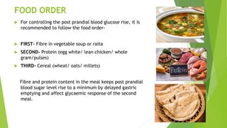 FOOD ORDER
 For controlling the post prandial blood glucose rise, it is
recommended to follow the food order-
 FIRST- Fibre in vegetable soup or raita
 SECOND- Protein (egg white/ lean chicken/ whole
gram/pulses)
 THIRD- Cereal (wheat/ oats/ millets)
Fibre and protein content in the meal keeps post prandial
blood sugar level rise to a minimum by delayed gastric
emptying and affect glycaemic response of the second
meal.
 