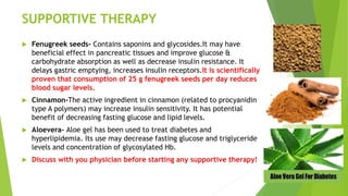 SUPPORTIVE THERAPY
 Fenugreek seeds- Contains saponins and glycosides.It may have
beneficial effect in pancreatic tissues and improve glucose &
carbohydrate absorption as well as decrease insulin resistance. It
delays gastric emptying, increases insulin receptors.It is scientifically
proven that consumption of 25 g fenugreek seeds per day reduces
blood sugar levels.
 Cinnamon-The active ingredient in cinnamon (related to procyanidin
type A polymers) may increase insulin sensitivity. It has potential
benefit of decreasing fasting glucose and lipid levels.
 Aloevera- Aloe gel has been used to treat diabetes and
hyperlipidemia. Its use may decrease fasting glucose and triglyceride
levels and concentration of glycosylated Hb.
 Discuss with you physician before starting any supportive therapy!
 