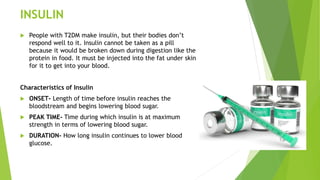 INSULIN
 People with T2DM make insulin, but their bodies don’t
respond well to it. Insulin cannot be taken as a pill
because it would be broken down during digestion like the
protein in food. It must be injected into the fat under skin
for it to get into your blood.
Characteristics of Insulin
 ONSET- Length of time before insulin reaches the
bloodstream and begins lowering blood sugar.
 PEAK TIME- Time during which insulin is at maximum
strength in terms of lowering blood sugar.
 DURATION- How long insulin continues to lower blood
glucose.
 
