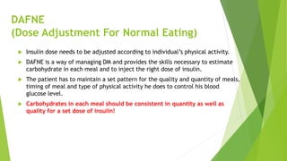 DAFNE
(Dose Adjustment For Normal Eating)
 Insulin dose needs to be adjusted according to individual’s physical activity.
 DAFNE is a way of managing DM and provides the skills necessary to estimate
carbohydrate in each meal and to inject the right dose of insulin.
 The patient has to maintain a set pattern for the quality and quantity of meals,
timing of meal and type of physical activity he does to control his blood
glucose level.
 Carbohydrates in each meal should be consistent in quantity as well as
quality for a set dose of insulin!
 