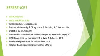 REFERENCES
 WWW.WHO.INT
 WWW.WIKIPEDIA.COM
 American diabetes association
 Diet and diabetes by T.C Raghuram, S Pasricha, R.D Sharma, NIN
 Dietetics by B Srilakshmi
 Diet metrics:Handbook of food exchanges by Meenakshi Bajaj, 2021
 ICMR Guidelines for management of type 2 diabetes, 2018
 Nutrient requirements for indians-RDA 2020
 Tips for diabetes patients by Dr.Bimal Chhajer
 
