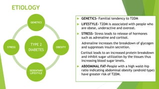 ETIOLOGY
 GENETICS- Familial tendency to T2DM
 LIFESTYLE- T2DM is associated with people who
are obese, underactive and overeat.
 STRESS- Stress leads to release of hormones
such as adrenaline and cortisol.
Adrenaline increases the breakdown of glycogen
and suppresses insulin secretion.
Cortisol leads to an increased protein breakdown
and inhibit sugar utilization by the tissues thus
increasing blood sugar levels.
 ABDOMINAL FAT-People with a high waist-hip
ratio indicating abdominal obesity (android type)
have greater risk of T2DM.
TYPE 2
DIABETES
GENETICS
OBESITY
SEDENTARY
LIFESTYLE
STRESS
 