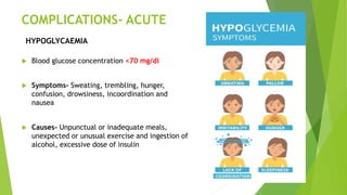 COMPLICATIONS- ACUTE
 Blood glucose concentration <70 mg/dl
 Symptoms- Sweating, trembling, hunger,
confusion, drowsiness, incoordination and
nausea
 Causes- Unpunctual or inadequate meals,
unexpected or unusual exercise and ingestion of
alcohol, excessive dose of insulin
HYPOGLYCAEMIA
 