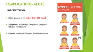 COMPLICATIONS- ACUTE
 Blood glucose level higher than 200 mg/dl
 Symptoms- Polyphagia, polydipsia, polyuria,
fatigue, restlessness
 Causes- Inadequate insulin, insulin resistance
HYPERGLYCAEMIA
 