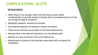 COMPLICATIONS- ACUTE
 When there is not enough insulin and the body cannot utilize
carbohydrates to provide energy, it breaks down increased amounts of fats
for energy through β-oxidation.
 Metabolic products- ketones are formed
 (Increased production of ketones is known as ketosis)
 These excess ketones accumulate in the blood (ketonemia)
 Ketones have a low pKa and therefore turn the blood acidic
 Ketones are also excreted in the urine (ketonuria)
 Ketoacidosis includes all the disorders associated with increased fat
breakdown.
KETOACIDOSIS
 