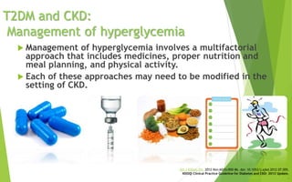 T2DM and CKD:
Management of hyperglycemia
 Management of hyperglycemia involves a multifactorial
approach that includes medicines, proper nutrition and
meal planning, and physical activity.
 Each of these approaches may need to be modified in the
setting of CKD.
Am J Kidney Dis. 2012 Nov;60(5):850-86. doi: 10.1053/j.ajkd.2012.07.005.
KDOQI Clinical Practice Guideline for Diabetes and CKD: 2012 Update.
National Kidney Foundation.
 