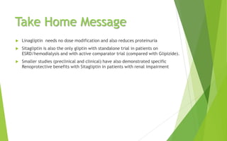 Take Home Message
 Linagliptin needs no dose modification and also reduces proteinuria
 Sitagliptin is also the only gliptin with standalone trial in patients on
ESRD/hemodialysis and with active comparator trial (compared with Glipizide).
 Smaller studies (preclinical and clinical) have also demonstrated specific
Renoprotective benefits with Sitagliptin in patients with renal impairment
 