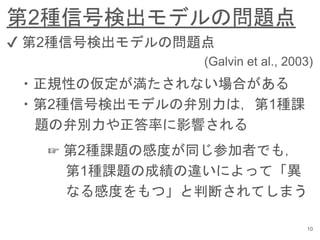 第2種信号検出モデルの問題点
10
✔︎ 第2種信号検出モデルの問題点
(Galvin et al., 2003)
・正規性の仮定が満たされない場合がある
・第2種信号検出モデルの弁別力は，第1種課
題の弁別力や正答率に影響される
☞ 第2種課題の感度が同じ参加者でも，
第1種課題の成績の違いによって「異
なる感度をもつ」と判断されてしまう
 