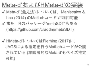 Meta-d’およびHMeta-d’の実装
14
✔︎ Meta-d’ (最尤法) については，Maniscalco &
Lau (2014) のMatLabコード が利用可能
✔︎ また，Rのパッケージ“metaSDT”もある
(https://github.com/craddm/metaSDT)
✔︎ HMeta-d’についてはFleming (2017)に，
JAGSによる推定を行うMatLabコードが公開
されている (非階層的なMeta-d’もベイズ推定
可能)
 