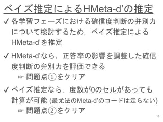 ベイズ推定によるHMeta-d’の推定
16
✔︎ 各学習フェーズにおける確信度判断の弁別力
について検討するため，ベイズ推定による
HMeta-d’を推定
✔︎ HMeta-d’なら，正答率の影響を調整した確信
度判断の弁別力を評価できる
☞ 問題点①をクリア
✔︎ ベイズ推定なら，度数が0のセルがあっても
計算が可能 (最尤法のMeta-d’のコードは走らない)
☞ 問題点②をクリア
 