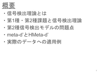 概要
1
・信号検出理論とは
・第1種・第2種課題と信号検出理論
・第2種信号検出モデルの問題点
・meta-d’とHMeta-d’
・実際のデータへの適用例
 