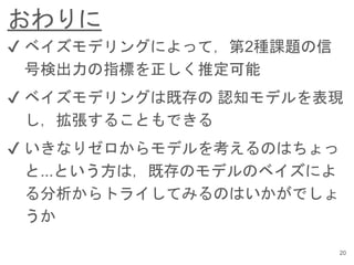 おわりに
20
✔︎ ベイズモデリングによって，第2種課題の信
号検出力の指標を正しく推定可能
✔︎ ベイズモデリングは既存の 認知モデルを表現
し，拡張することもできる
✔︎ いきなりゼロからモデルを考えるのはちょっ
と...という方は，既存のモデルのベイズによ
る分析からトライしてみるのはいかがでしょ
うか
 