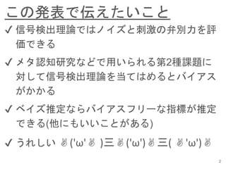 この発表で伝えたいこと
2
✔︎ 信号検出理論ではノイズと刺激の弁別力を評
価できる
✔︎ メタ認知研究などで用いられる第2種課題に
対して信号検出理論を当てはめるとバイアス
がかかる
✔︎ ベイズ推定ならバイアスフリーな指標が推定
できる(他にもいいことがある)
✔︎ うれしい ✌('ω'✌ )三✌('ω')✌三( ✌'ω')✌
 