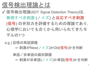 信号検出理論とは
3
✔︎ 信号検出理論(SDT: Signal Detection Theory)は，
無視すべき刺激 (ノイズ) と反応すべき刺激
(信号) の弁別力を評価するための理論であり，
心理学においても古くから用いられてきたモ
デルの1つ
e.g.) 記憶の再認課題
☞ 刺激がNew(ノイズ)かOld(信号)かを判断
単語／非単語の識別課題
☞ 刺激が非単語(ノイズ)か単語(信号)かを判断
 