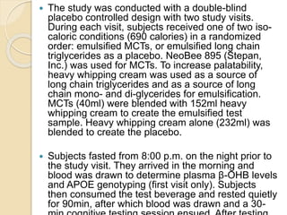 The study was conducted with a double-blind
placebo controlled design with two study visits.
During each visit, subjects received one of two iso-
caloric conditions (690 calories) in a randomized
order: emulsified MCTs, or emulsified long chain
triglycerides as a placebo. NeoBee 895 (Stepan,
Inc.) was used for MCTs. To increase palatability,
heavy whipping cream was used as a source of
long chain triglycerides and as a source of long
chain mono- and di-glycerides for emulsification.
MCTs (40ml) were blended with 152ml heavy
whipping cream to create the emulsified test
sample. Heavy whipping cream alone (232ml) was
blended to create the placebo.
 Subjects fasted from 8:00 p.m. on the night prior to
the study visit. They arrived in the morning and
blood was drawn to determine plasma β-OHB levels
and APOE genotyping (first visit only). Subjects
then consumed the test beverage and rested quietly
for 90min, after which blood was drawn and a 30-
 