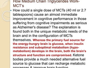 How Medium Chain Triglycerides Work-
MCT’s
 How could a single dose of MCTs (40 ml or 2.7
tablespoons) cause an almost immediate
improvement in cognitive performance in those
suffering from cognitive impairments as serious
as Alzheimer's disease? The explanation is
found both in the unique metabolic needs of the
brain and in the configuration of MCTs
themselves. Whereas the primary fuel source for
the energy-hungry brain is glucose, when insulin
resistance and suboptimal metabolism (hypo-
metabolism) develops in the brain, both the brain's
structure and function are compromised. Ketone
bodies provide a much needed alternative fuel
source to glucose that can recharge metabolic
 