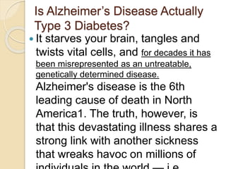 Is Alzheimer’s Disease Actually
Type 3 Diabetes?
 It starves your brain, tangles and
twists vital cells, and for decades it has
been misrepresented as an untreatable,
genetically determined disease.
Alzheimer's disease is the 6th
leading cause of death in North
America1. The truth, however, is
that this devastating illness shares a
strong link with another sickness
that wreaks havoc on millions of
 