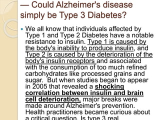 — Could Alzheimer's disease
simply be Type 3 Diabetes?
 We all know that individuals affected by
Type 1 and Type 2 Diabetes have a notable
resistance to insulin. Type 1 is caused by
the body's inability to produce insulin, and
Type 2 is caused by the deterioration of the
body's insulin receptors and associated
with the consumption of too much refined
carbohydrates like processed grains and
sugar. But when studies began to appear
in 2005 that revealed a shocking
correlation between insulin and brain
cell deterioration, major breaks were
made around Alzheimer's prevention.
Health practitioners became curious about
 