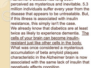 Alzheimer's disease has long been
perceived as mysterious and inevitable. 5.3
million individuals suffer every year from the
disease that appears to be untreatable. But,
if this illness is associated with insulin
resistance, this simply isn't the case.
We already know that diabetics are at least
twice as likely to experience dementia. The
cells of your brain can become insulin-
resistant just like other cells in the body.
What was once considered a mysterious
accumulation of beta amyloid plaques
characteristic in the Alzheimer brain is now
associated with the same lack of insulin that
 