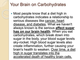 Your Brain on Carbohydrates
 Most people know that a diet high in
carbohydrates indicates a relationship to
serious diseases like cancer, heart
disease, and diabetes. What we haven't
always known is the serious affect sugar
has on our brain health. When you eat
carbohydrates, which break down into
sugar in the body, your blood sugar levels
sky-rocket. High blood sugar levels also
create inflammation, further causing your
brain's health to weaken. Over time, a diet
high in sugar translates into the
accelerated death of healthy brain cells.
 