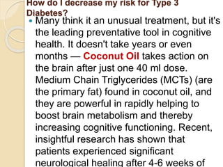 How do I decrease my risk for Type 3
Diabetes?
 Many think it an unusual treatment, but it's
the leading preventative tool in cognitive
health. It doesn't take years or even
months — Coconut Oil takes action on
the brain after just one 40 ml dose.
Medium Chain Triglycerides (MCTs) (are
the primary fat) found in coconut oil, and
they are powerful in rapidly helping to
boost brain metabolism and thereby
increasing cognitive functioning. Recent,
insightful research has shown that
patients experienced significant
neurological healing after 4-6 weeks of
 