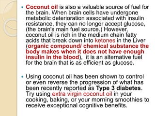 Coconut oil is also a valuable source of fuel for
the brain. When brain cells have undergone
metabolic deterioration associated with insulin
resistance, they can no longer accept glucose,
(the brain's main fuel source.) However,
coconut oil is rich in the medium chain fatty
acids that break down into ketones in the Liver
(organic compound/ chemical substance the
body makes when it does not have enough
insulin in the blood), it is an alternative fuel
for the brain that is as efficient as glucose.
 Using coconut oil has been shown to control
or even reverse the progression of what has
been recently reported as Type 3 diabetes.
Try using extra virgin coconut oil in your
cooking, baking, or your morning smoothies to
receive exceptional cognitive benefits.
 