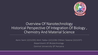 Overview Of Nanotechnology
Historical Perspective Of Integration Of Biology ,
Chemistry And Material Science
Aarsi Saini (221235) Amit Yadav (221236) Chhavi Saxena (221237)
Department Of Biotechnology
Central University Of Haryana
 
